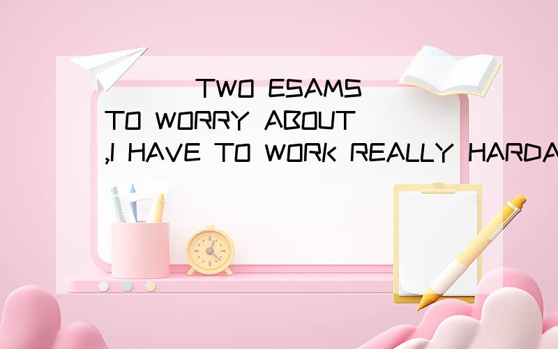 ___ TWO ESAMS TO WORRY ABOUT,I HAVE TO WORK REALLY HARDA WITH B BESIDES C AS FOR D BECAUSE OF为什么?
