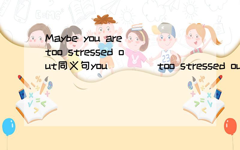 Maybe you are too stressed out同义句you （）（）too stressed out