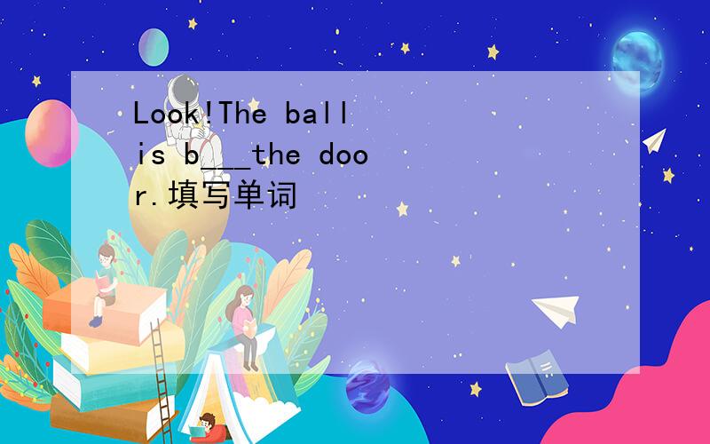 Look!The ball is b___the door.填写单词