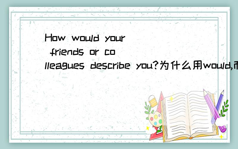 How would your friends or colleagues describe you?为什么用would,而不是do呢?