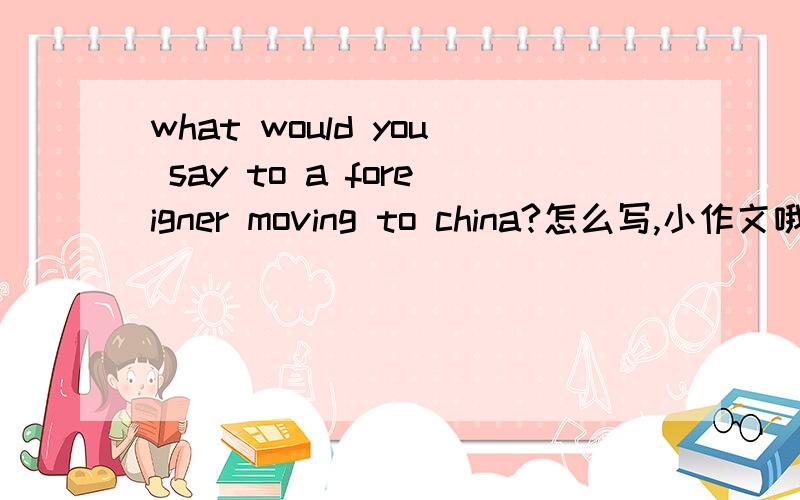 what would you say to a foreigner moving to china?怎么写,小作文哦,200字就好.