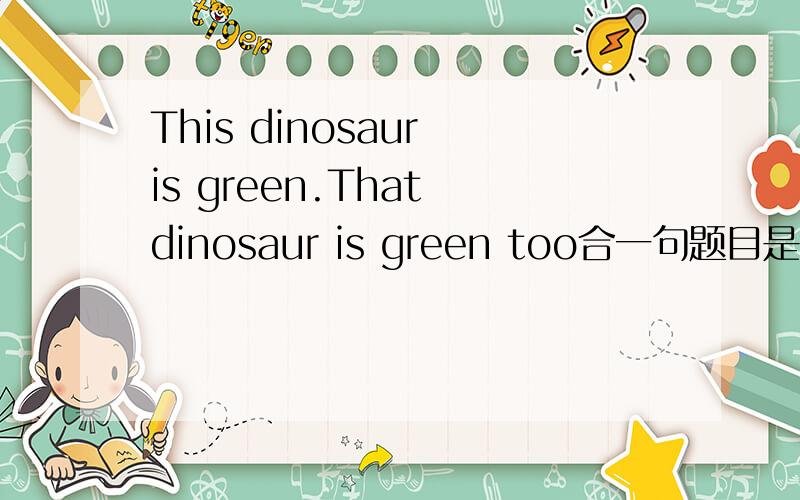 This dinosaur is green.That dinosaur is green too合一句题目是This dinosaur is green.That dinosaur is green too合一句然后下面是______the dinosasaurs________green.