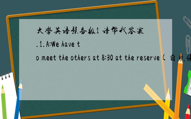 大学英语预备级1 请帮我答案.1.A:We have to meet the others at 8:30 at the reserve(自然保护区).It will take us about two hours to get there by bus.B:It’s an area that protects lots of different animals.A:------------------- B:I’m n
