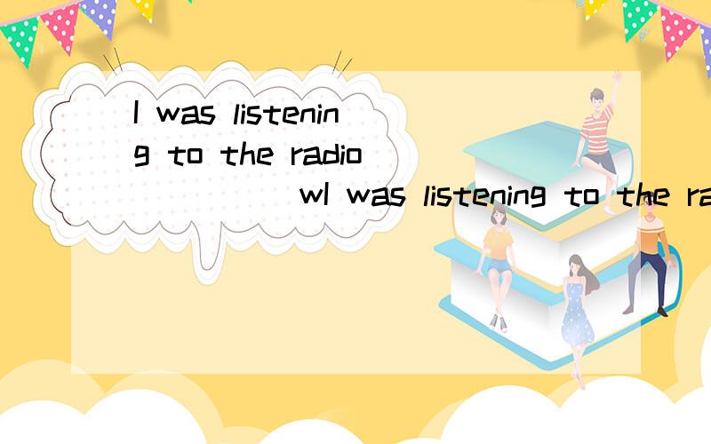 I was listening to the radio ____ wI was listening to the radio ____ washing clothes.A.asB.whileC.the timeD.when