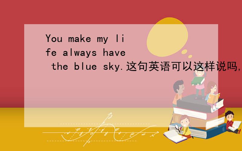 You make my life always have the blue sky.这句英语可以这样说吗,如果有错误的话,那要怎么改,意思是你让我的生活总是晴天