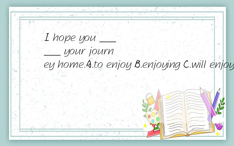 I hope you ______ your journey home.A.to enjoy B.enjoying C.will enjoy为什么选c,不要太复杂.