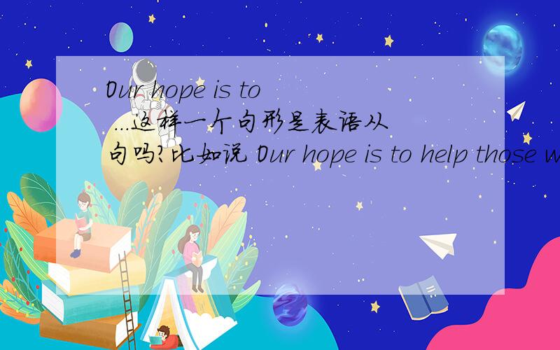 Our hope is to ...这样一个句形是表语从句吗?比如说 Our hope is to help those who are in trouble.如果不是的话这句句子怎么分析?