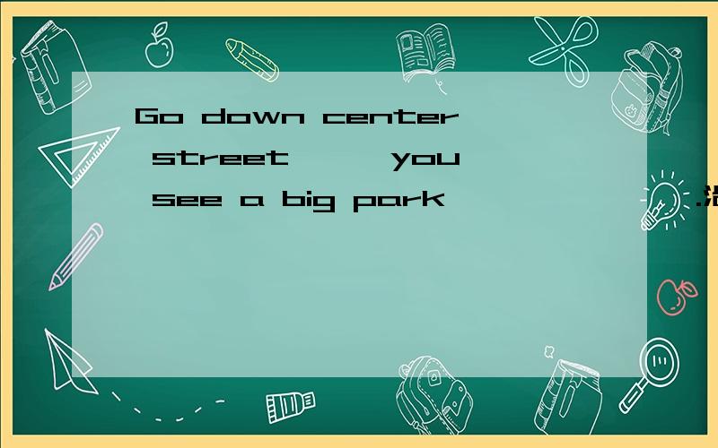 Go down center street —— you see a big park —— —— ——.沿着中心街走,直到看见你左边有一个大公