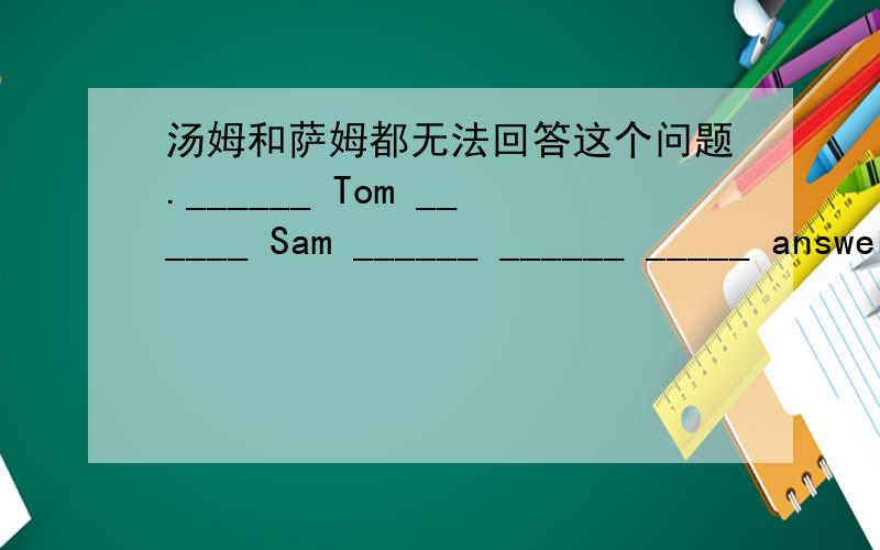 汤姆和萨姆都无法回答这个问题.______ Tom ______ Sam ______ ______ _____ answer the question.火速,每空限填一词