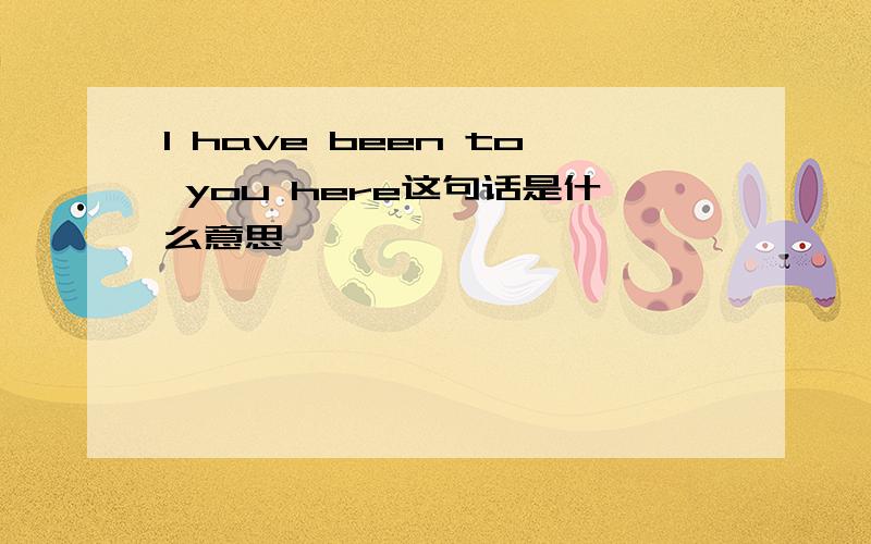 I have been to you here这句话是什么意思