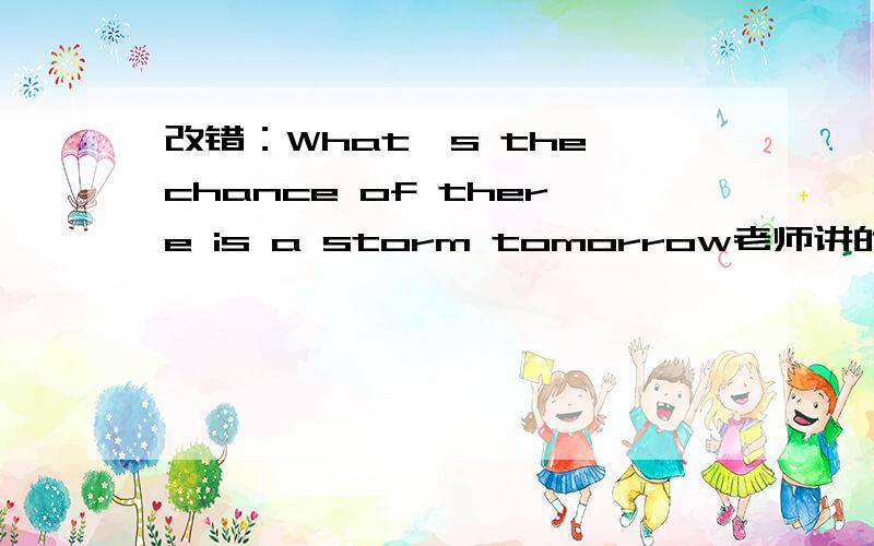 改错：What's the chance of there is a storm tomorrow老师讲的是：“把is改为being.