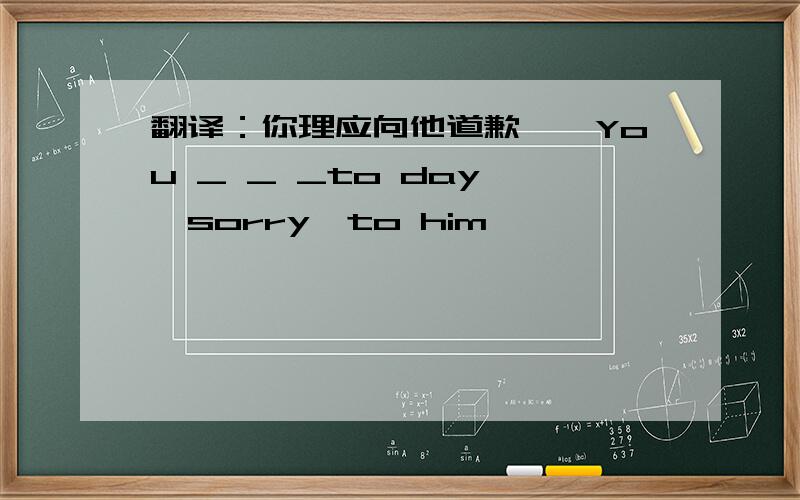 翻译：你理应向他道歉——You _ _ _to day 
