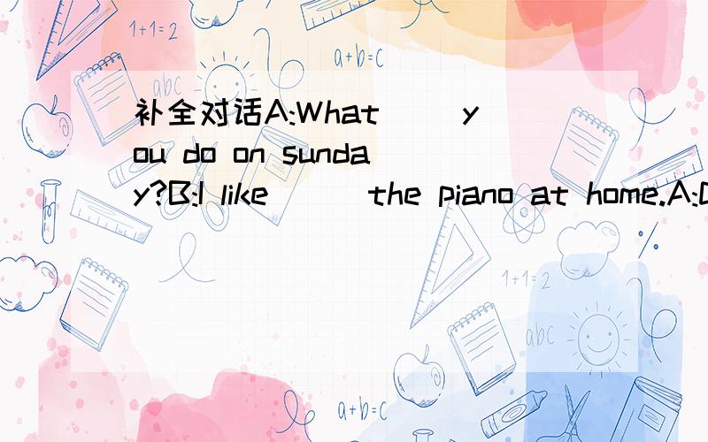 补全对话A:What( )you do on sunday?B:I like ( )the piano at home.A:Do you like ( )books?B:yes