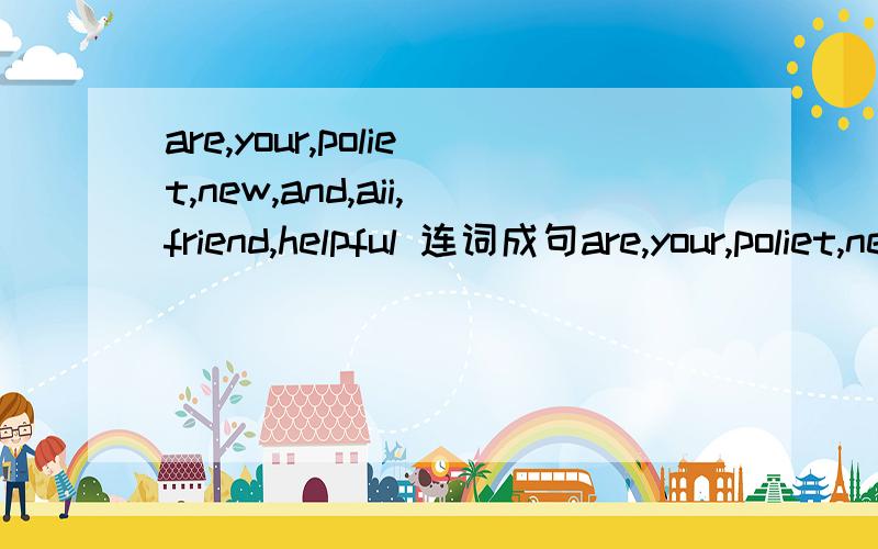 are,your,poliet,new,and,aii,friend,helpful 连词成句are,your,poliet,new,and,all,friend,helpful 连词成句