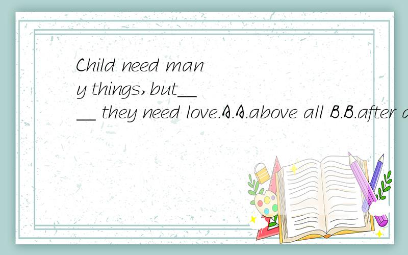 Child need many things,but____ they need love.A.A.above all B.B.after all C.C.all over D.D.at all