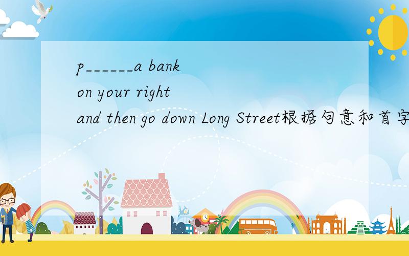 p______a bank on your right and then go down Long Street根据句意和首字母提示完成单词