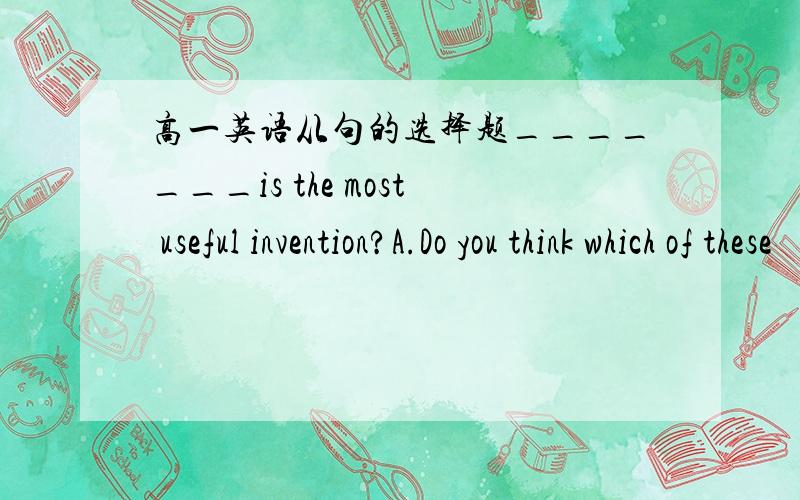 高一英语从句的选择题_______is the most useful invention?A.Do you think which of these     B.Which of these do you thinkC.Which of these you think         D.You think which of these求解释!