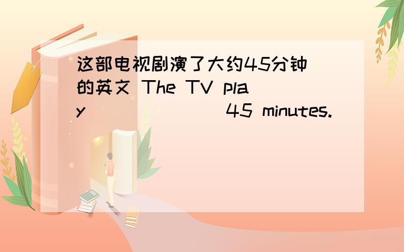 这部电视剧演了大约45分钟 的英文 The TV play ___ ___ 45 minutes.