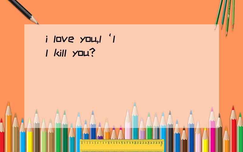 i love you,l‘ll kill you?