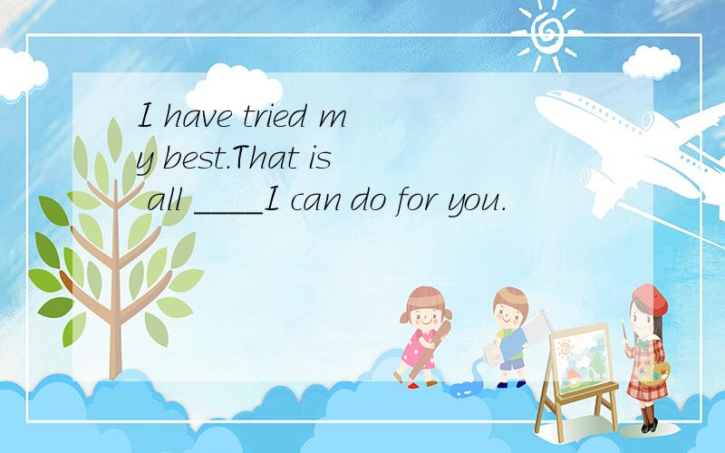 I have tried my best.That is all ____I can do for you.