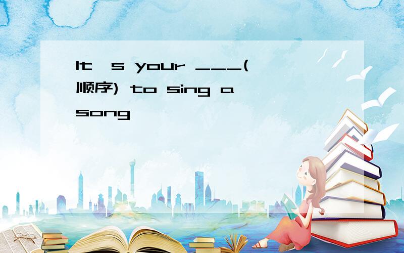 It's your ___(顺序) to sing a song