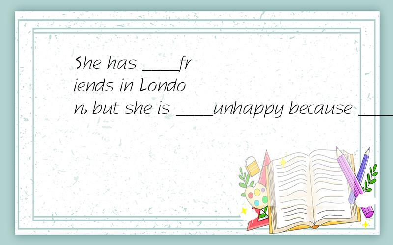 She has ____friends in London,but she is ____unhappy because ____good.A、few,little,fewB、a few,a little,fewC、a few,little,a littleD、a little,little,little