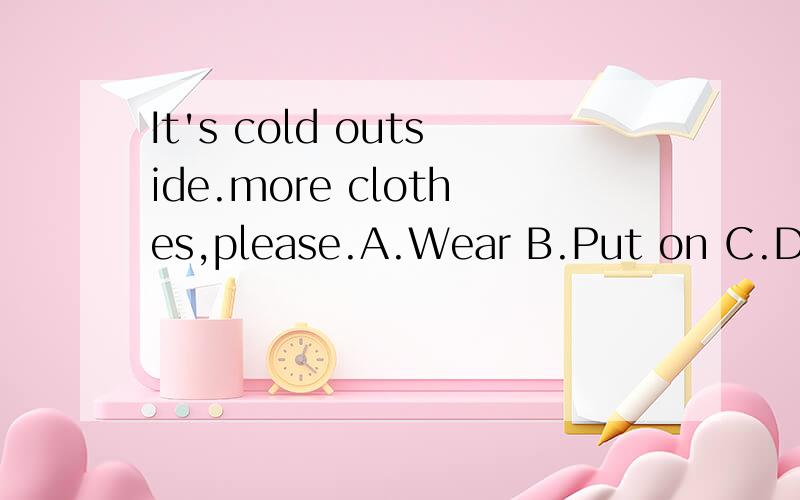 It's cold outside.more clothes,please.A.Wear B.Put on C.Dress D.Have onIt's cold outside.______ more clothes,please.A.Wear B.Put on C.Dress D.Have on我知道选B,