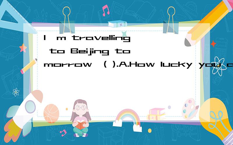 I'm travelling to Beijing tomorrow,( ).A.How lucky you are!  B.Have a good time  C.How are you?  D.I'm sorry to hear that.