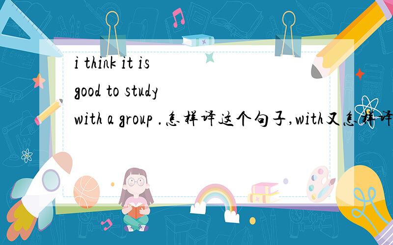 i think it is good to study with a group .怎样译这个句子,with又怎样译呢?