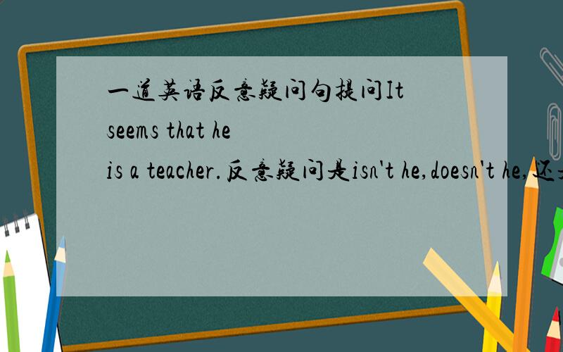 一道英语反意疑问句提问It seems that he is a teacher.反意疑问是isn't he,doesn't he,还是doesn't it?