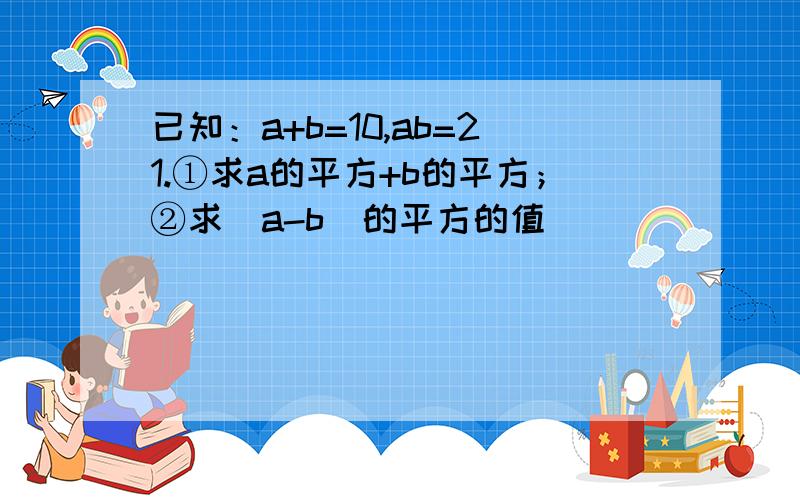 已知：a+b=10,ab=21.①求a的平方+b的平方；②求（a-b）的平方的值