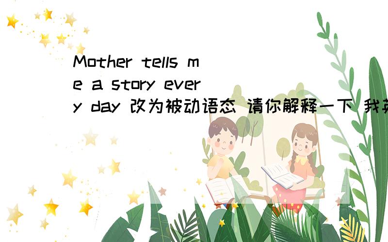 Mother tells me a story every day 改为被动语态 请你解释一下 我英语很不好