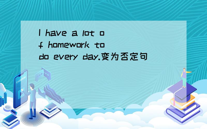 I have a lot of homework to do every day.变为否定句