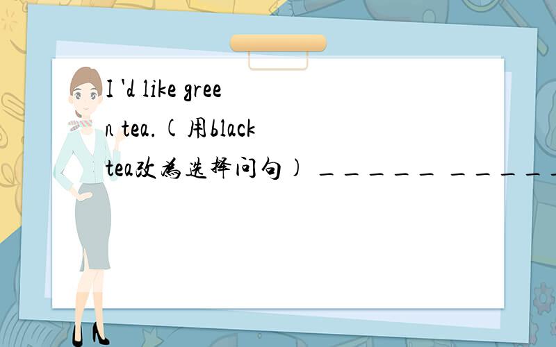 I 'd like green tea.(用black tea改为选择问句) _____ _____ _____ green tea ______ black tea?