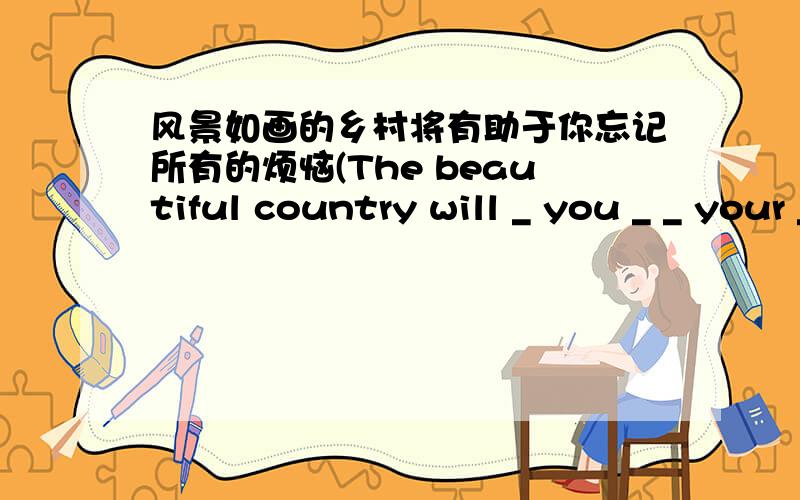 风景如画的乡村将有助于你忘记所有的烦恼(The beautiful country will _ you _ _ your _)