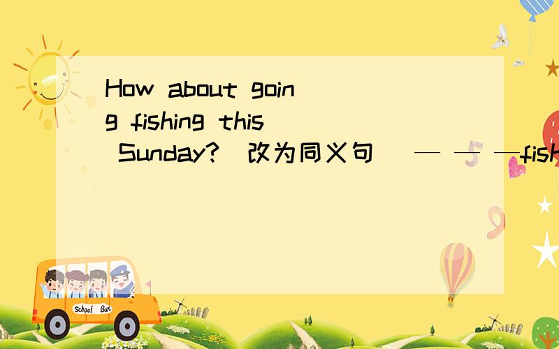 How about going fishing this Sunday?(改为同义句) — — —fishing this Sunday?