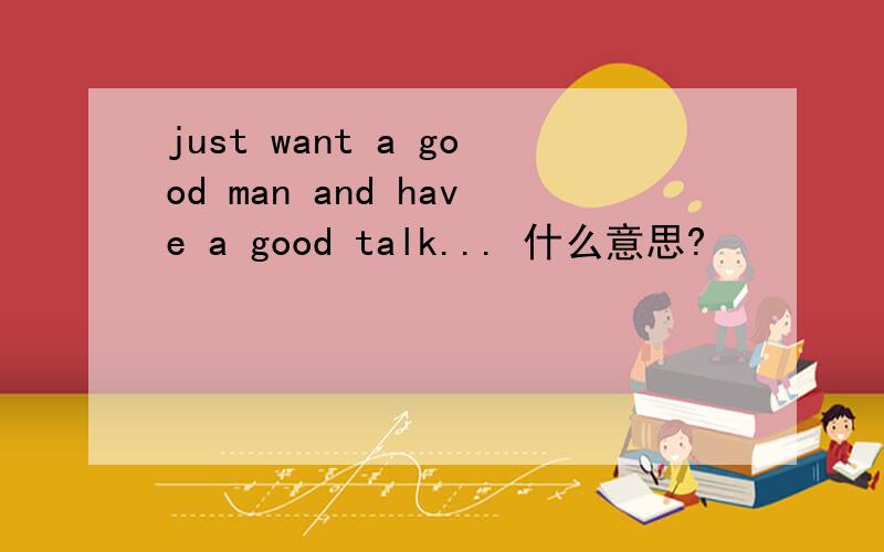 just want a good man and have a good talk... 什么意思?