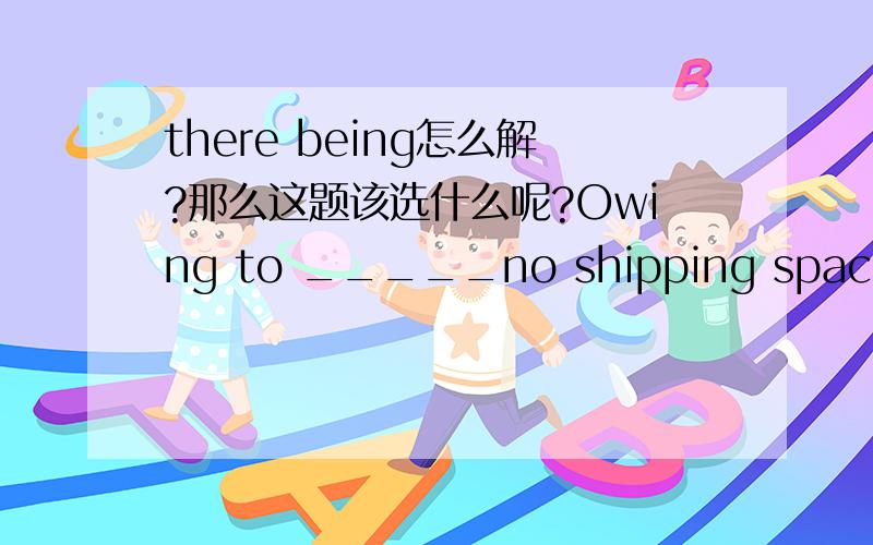 there being怎么解?那么这题该选什么呢?Owing to _____no shipping space up to the moment,we have to require delayed shipment.A.there is B.there be C.there was D.there being