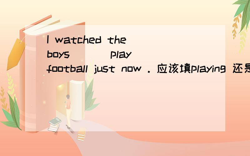 I watched the boys __(play) football just now . 应该填playing 还是played ?请再举一些例子