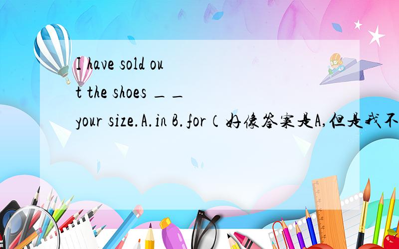 I have sold out the shoes __your size.A.in B.for（好像答案是A,但是我不理解）