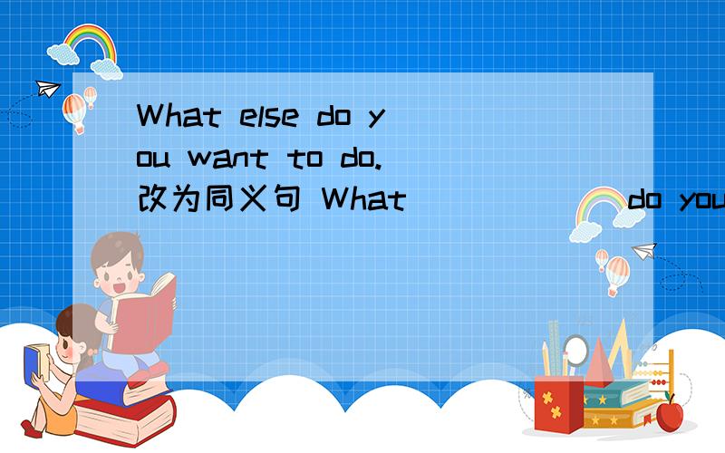 What else do you want to do.改为同义句 What ( ) ( ) do you want to do.