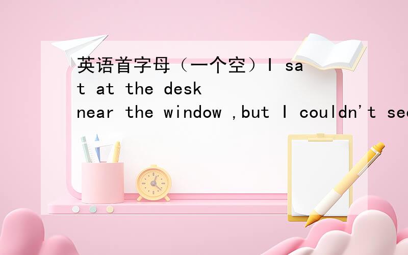 英语首字母（一个空）I sat at the desk near the window ,but I couldn't see a____,because the window were too high .
