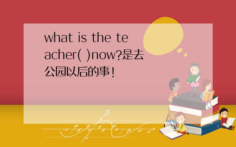what is the teacher( )now?是去公园以后的事!