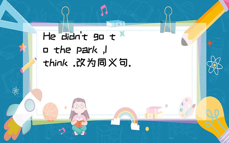 He didn't go to the park ,I think .改为同义句.
