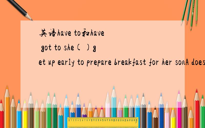 英语have to和have got to she()get up early to prepare breakfast for her sonA doesn't have to B doesn't have got to