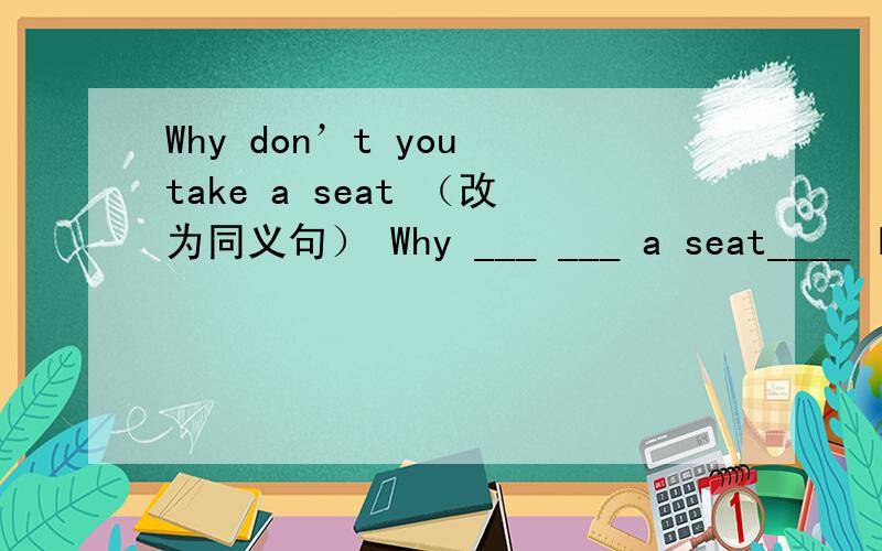 Why don’t you take a seat （改为同义句） Why ___ ___ a seat____ I _____you?Yes,Er,what would you _____?I ___ Know Well,_____you like something _____drink?What _____a glass of milk?NO,thanks.l think _____like a glass of orange._____ about you