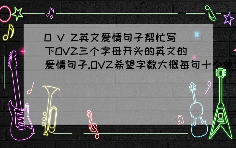 O V Z英文爱情句子帮忙写下OVZ三个字母开头的英文的爱情句子.OVZ希望字数大概每句十个单词左右,这三句意思不用连起来的,带翻译