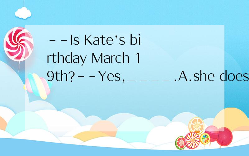--Is Kate's birthday March 19th?--Yes,____.A.she does B.it isC.he isD.she is
