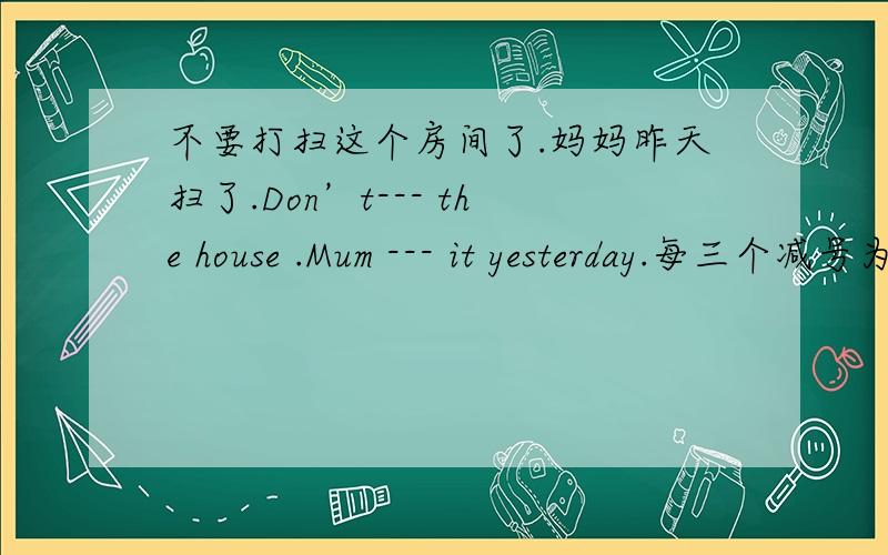 不要打扫这个房间了.妈妈昨天扫了.Don’t--- the house .Mum --- it yesterday.每三个减号为一空.