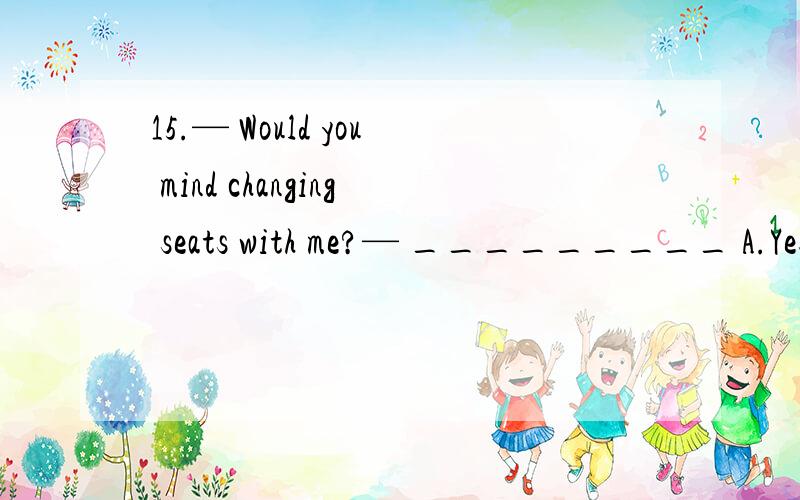 15.— Would you mind changing seats with me?— _________ A.Yes,you can B.Of course,I like to.C.No,I don’t mind.D.Certainly,please do.